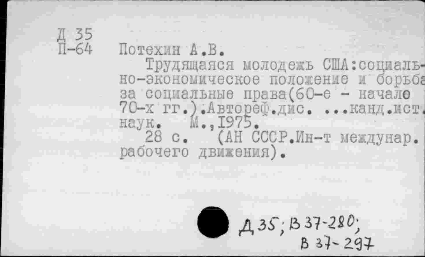 ﻿П-64
Потехин А .В.
Трудящаяся молодежь США:социально-экономическое положение и борьбе
за социальные права(60-е - начале 70-х гг.).Автореф.дис. ...канд.ист наук. М.,1975.
28 с. (АН СССР.Ин-т междунар. рабочего движения).
ДЗб';В37'2«0;